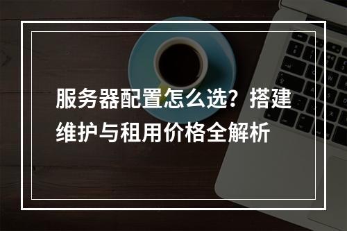服务器配置怎么选？搭建维护与租用价格全解析