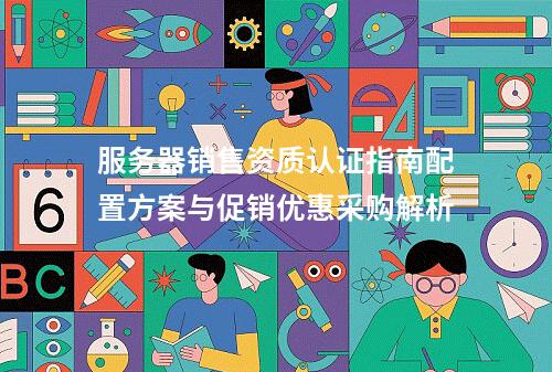 服务器销售资质认证指南配置方案与促销优惠采购解析