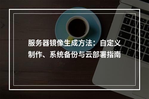 服务器镜像生成方法：自定义制作、系统备份与云部署指南