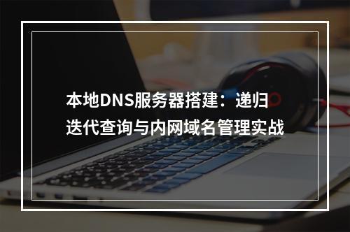 本地DNS服务器搭建：递归迭代查询与内网域名管理实战