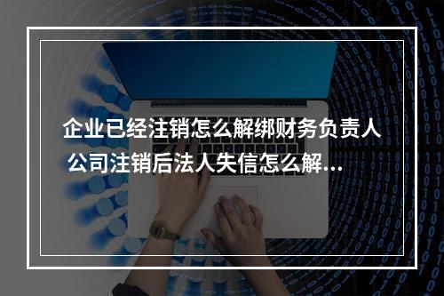 企业已经注销怎么解绑财务负责人 公司注销后法人失信怎么解除?