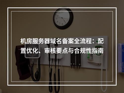 机房服务器域名备案全流程：配置优化、审核要点与合规性指南