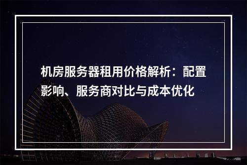 机房服务器租用价格解析：配置影响、服务商对比与成本优化