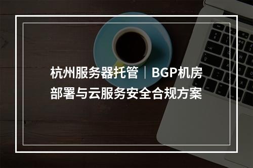 杭州服务器托管｜BGP机房部署与云服务安全合规方案