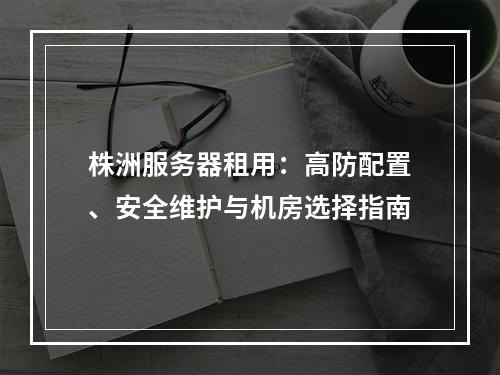株洲服务器租用：高防配置、安全维护与机房选择指南