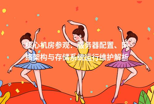 核心机房参观：服务器配置、网络架构与存储系统运行维护解析