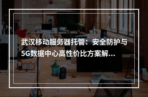 武汉移动服务器托管：安全防护与5G数据中心高性价比方案解析