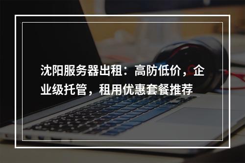 沈阳服务器出租：高防低价，企业级托管，租用优惠套餐推荐