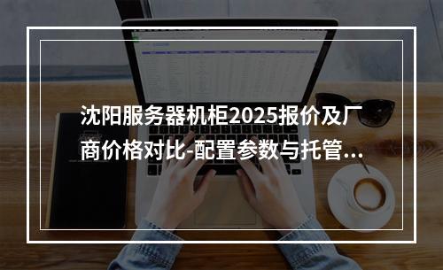 沈阳服务器机柜2025报价及厂商价格对比-配置参数与托管租赁