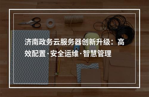济南政务云服务器创新升级：高效配置·安全运维·智慧管理