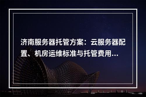 济南服务器托管方案：云服务器配置、机房运维标准与托管费用指南