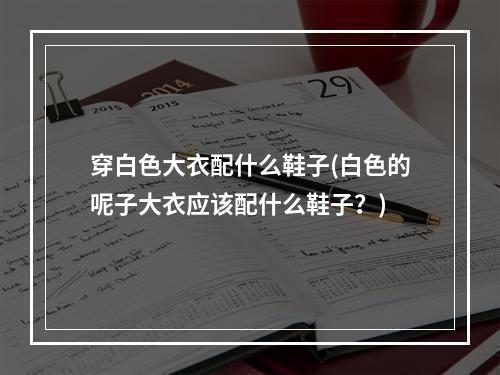 穿白色大衣配什么鞋子(白色的呢子大衣应该配什么鞋子?)