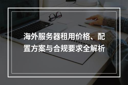 海外服务器租用价格、配置方案与合规要求全解析