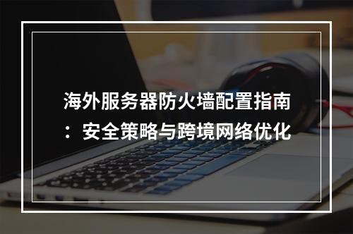 海外服务器防火墙配置指南：安全策略与跨境网络优化