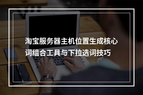 淘宝服务器主机位置生成核心词组合工具与下拉选词技巧