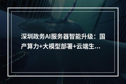深圳政务AI服务器智能升级：国产算力+大模型部署+云端生态