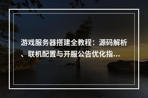 游戏服务器搭建全教程：源码解析、联机配置与开服公告优化指南
