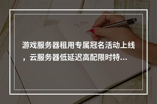 游戏服务器租用专属冠名活动上线，云服务器低延迟高配限时特惠