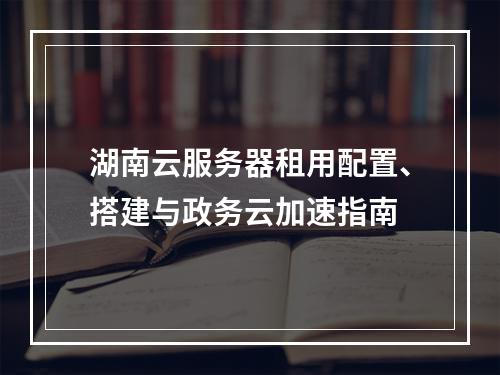 湖南云服务器租用配置、搭建与政务云加速指南