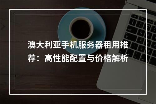 澳大利亚手机服务器租用推荐：高性能配置与价格解析