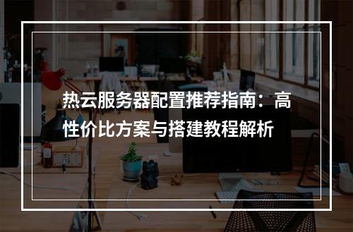 热云服务器配置推荐指南：高性价比方案与搭建教程解析