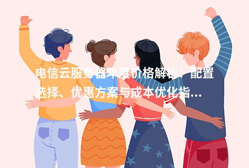 电信云服务器年度价格解析：配置选择、优惠方案与成本优化指南