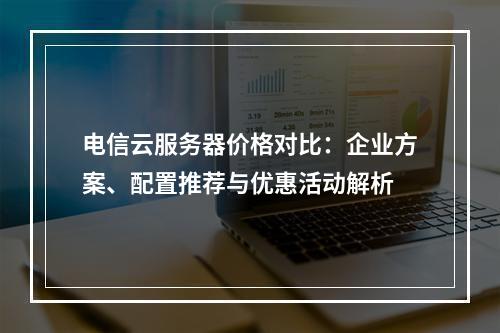 电信云服务器价格对比：企业方案、配置推荐与优惠活动解析