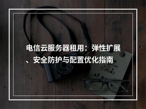电信云服务器租用：弹性扩展、安全防护与配置优化指南