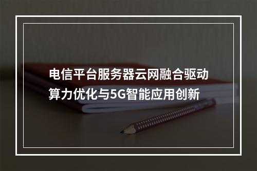 电信平台服务器云网融合驱动算力优化与5G智能应用创新