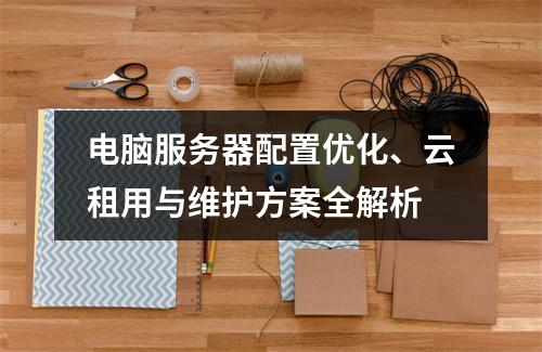 电脑服务器配置优化、云租用与维护方案全解析