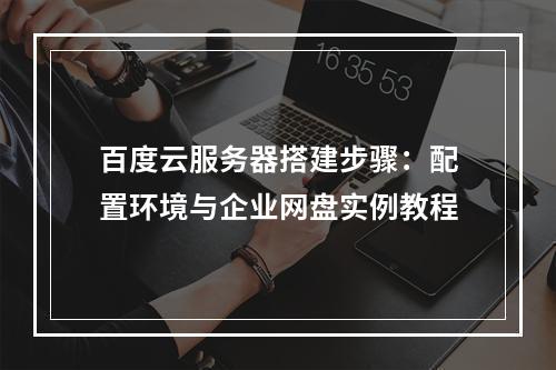 百度云服务器搭建步骤：配置环境与企业网盘实例教程