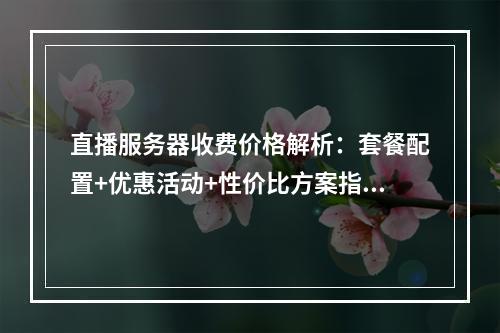 直播服务器收费价格解析：套餐配置+优惠活动+性价比方案指南