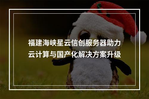 福建海峡星云信创服务器助力云计算与国产化解决方案升级