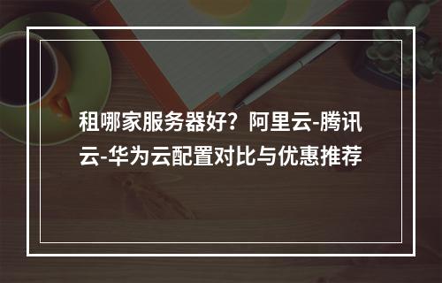 租哪家服务器好？阿里云-腾讯云-华为云配置对比与优惠推荐