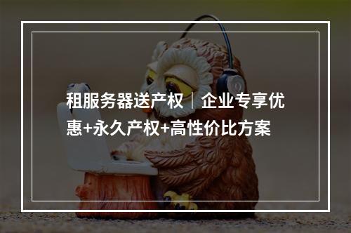 租服务器送产权｜企业专享优惠+永久产权+高性价比方案