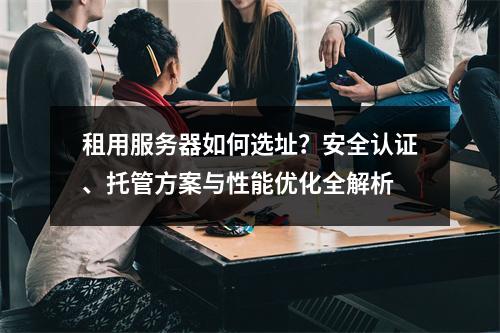 租用服务器如何选址？安全认证、托管方案与性能优化全解析