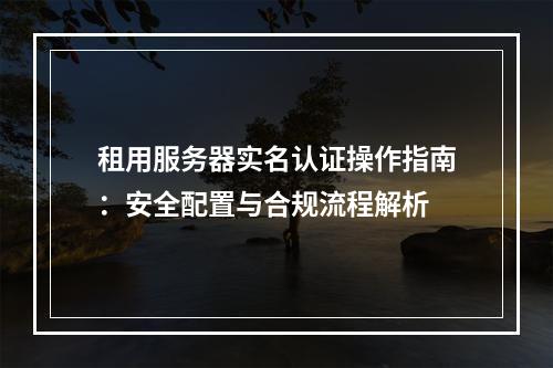 租用服务器实名认证操作指南：安全配置与合规流程解析