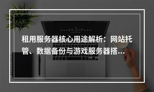 租用服务器核心用途解析：网站托管、数据备份与游戏服务器搭建