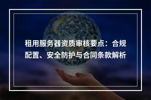 租用服务器资质审核要点：合规配置、安全防护与合同条款解析