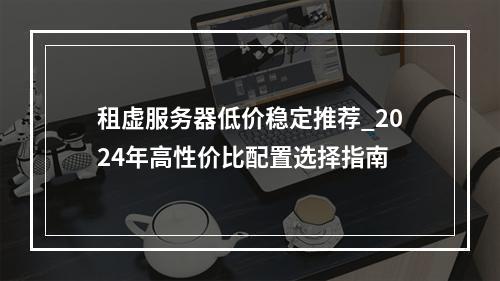 租虚服务器低价稳定推荐_2024年高性价比配置选择指南