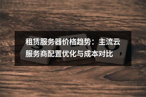 租赁服务器价格趋势：主流云服务商配置优化与成本对比
