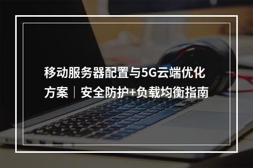 移动服务器配置与5G云端优化方案｜安全防护+负载均衡指南