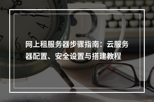 网上租服务器步骤指南：云服务器配置、安全设置与搭建教程