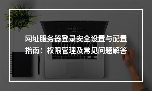 网址服务器登录安全设置与配置指南：权限管理及常见问题解答