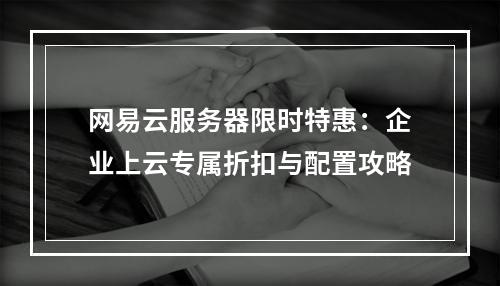 网易云服务器限时特惠：企业上云专属折扣与配置攻略