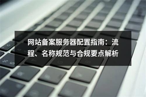 网站备案服务器配置指南：流程、名称规范与合规要点解析