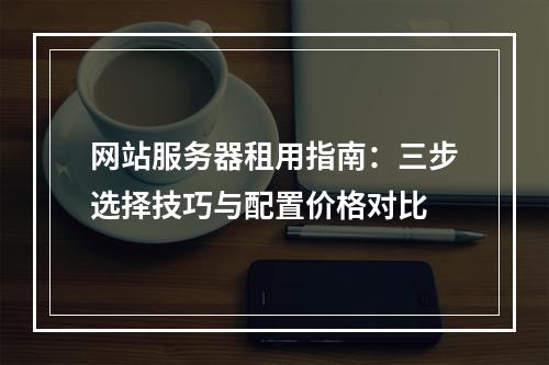 网站服务器租用指南：三步选择技巧与配置价格对比
