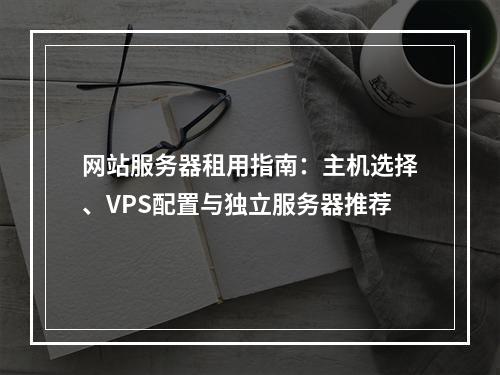 网站服务器租用指南：主机选择、VPS配置与独立服务器推荐
