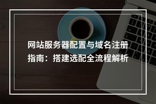 网站服务器配置与域名注册指南：搭建选配全流程解析