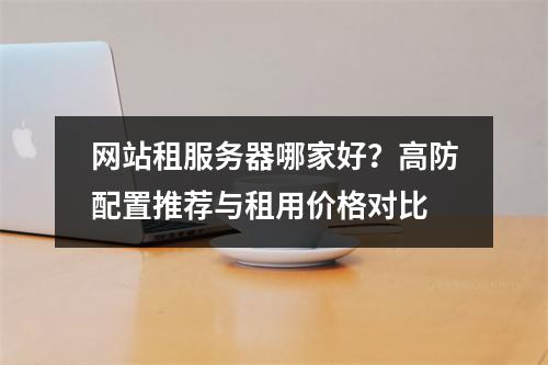 网站租服务器哪家好？高防配置推荐与租用价格对比